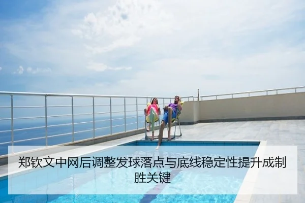 郑钦文中网后调整发球落点与底线稳定性提升成制胜关键