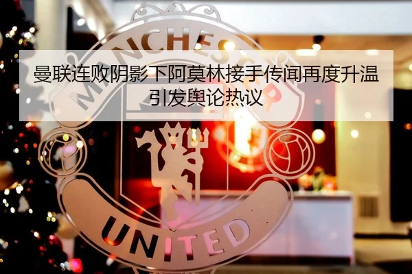 曼联连败阴影下阿莫林接手传闻再度升温引发舆论热议