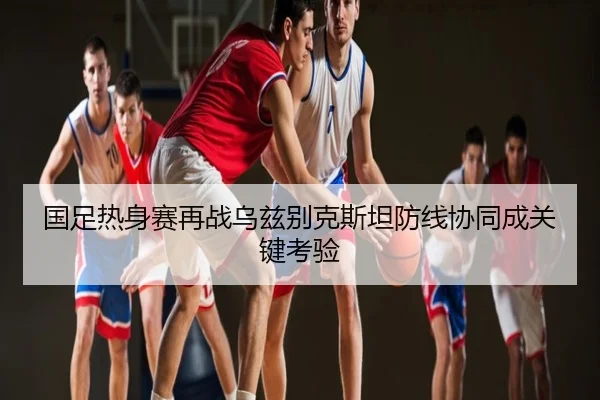 国足热身赛再战乌兹别克斯坦防线协同成关键考验