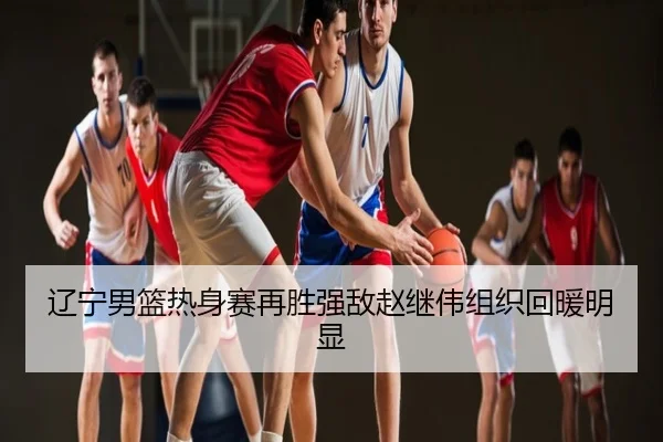 辽宁男篮热身赛再胜强敌赵继伟组织回暖明显
