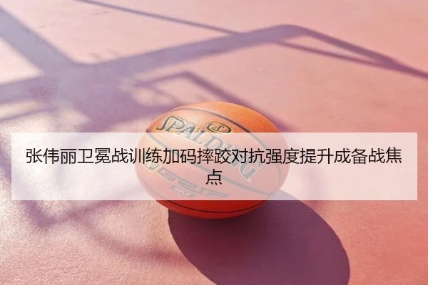 张伟丽卫冕战训练加码摔跤对抗强度提升成备战焦点